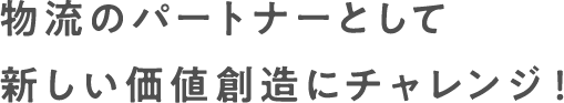 物流のパートナーとして新しい価値創造にチャレンジ！